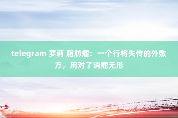telegram 萝莉 脂肪瘤：一个行将失传的外敷方，用对了消瘤无形
