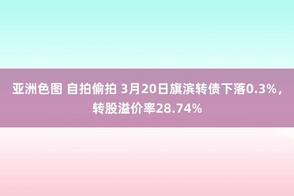 亚洲色图 自拍偷拍 3月20日旗滨转债下落0.3%，转股溢价率28.74%