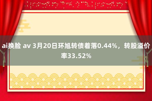 ai换脸 av 3月20日环旭转债着落0.44%，转股溢价率33.52%