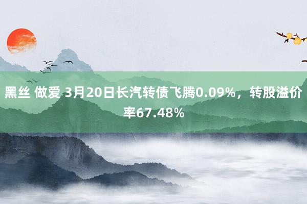 黑丝 做爱 3月20日长汽转债飞腾0.09%，转股溢价率67.48%