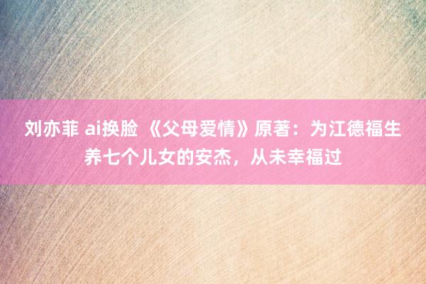 刘亦菲 ai换脸 《父母爱情》原著：为江德福生养七个儿女的安杰，从未幸福过