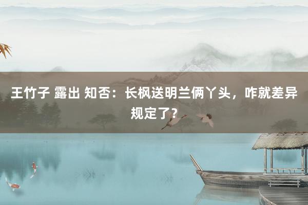 王竹子 露出 知否：长枫送明兰俩丫头，咋就差异规定了？