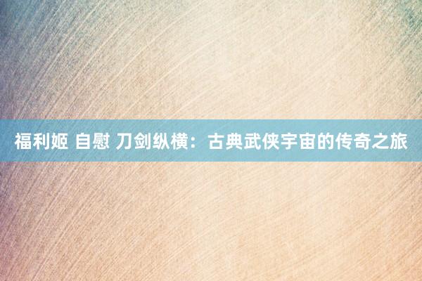 福利姬 自慰 刀剑纵横：古典武侠宇宙的传奇之旅