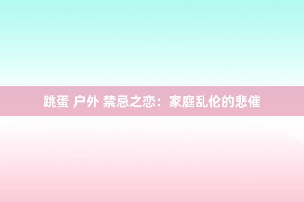 跳蛋 户外 禁忌之恋：家庭乱伦的悲催