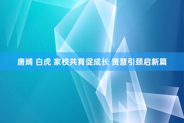 唐嫣 白虎 家校共育促成长 贤慧引颈启新篇