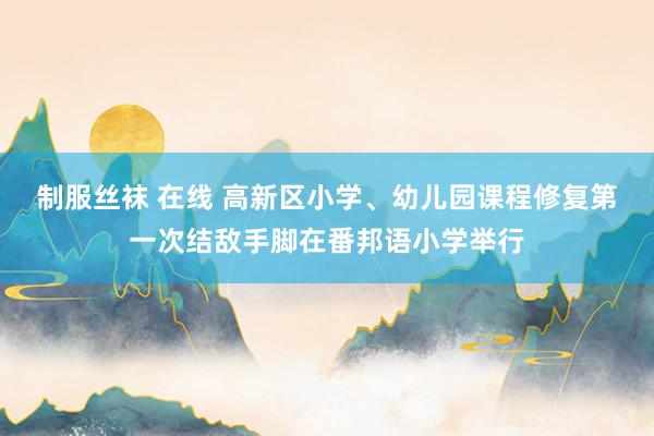 制服丝袜 在线 高新区小学、幼儿园课程修复第一次结敌手脚在番邦语小学举行