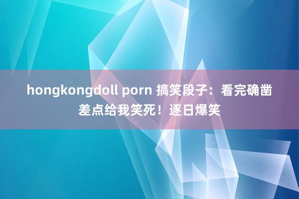 hongkongdoll porn 搞笑段子：看完确凿差点给我笑死！逐日爆笑