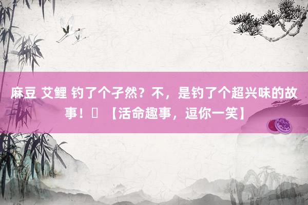 麻豆 艾鲤 钓了个孑然？不，是钓了个超兴味的故事！​【活命趣事，逗你一笑】