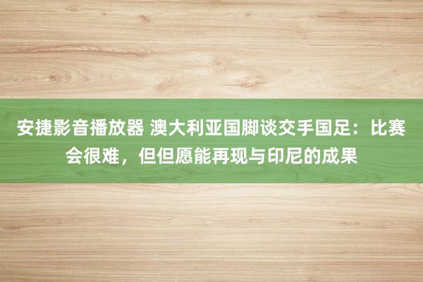 安捷影音播放器 澳大利亚国脚谈交手国足：比赛会很难，但但愿能再现与印尼的成果