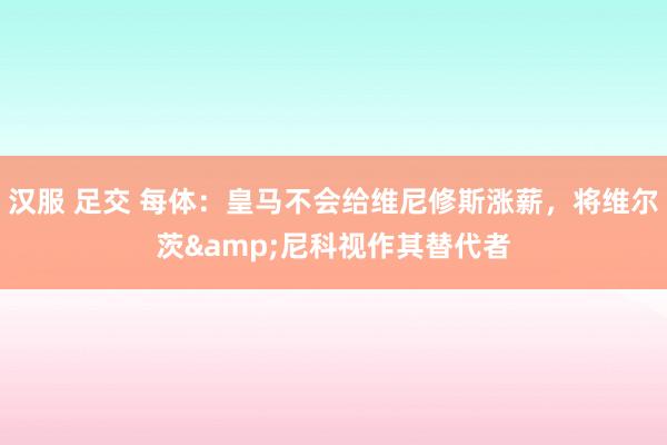 汉服 足交 每体：皇马不会给维尼修斯涨薪，将维尔茨&尼科视作其替代者