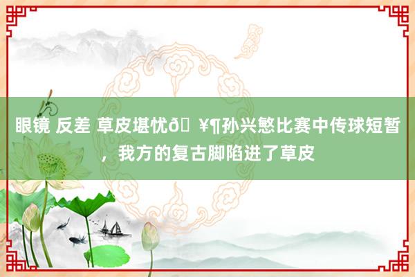 眼镜 反差 草皮堪忧🥶孙兴慜比赛中传球短暂，我方的复古脚陷进了草皮