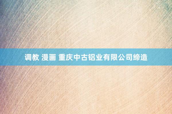 调教 漫画 重庆中古铝业有限公司缔造