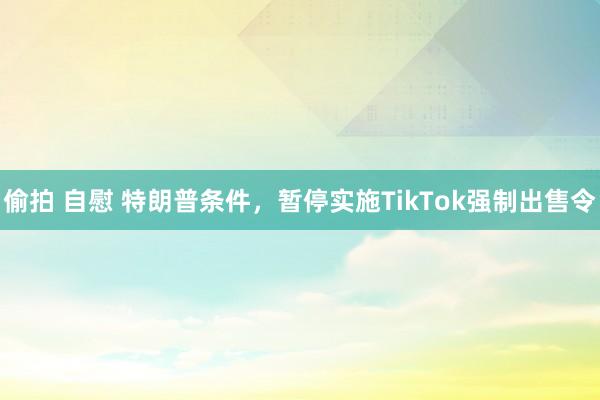 偷拍 自慰 特朗普条件，暂停实施TikTok强制出售令
