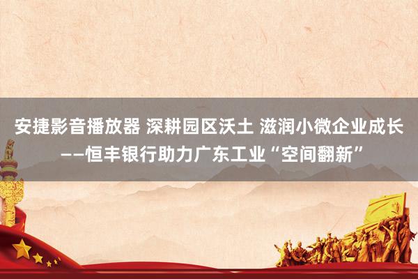 安捷影音播放器 深耕园区沃土 滋润小微企业成长 ——恒丰银行助力广东工业“空间翻新”