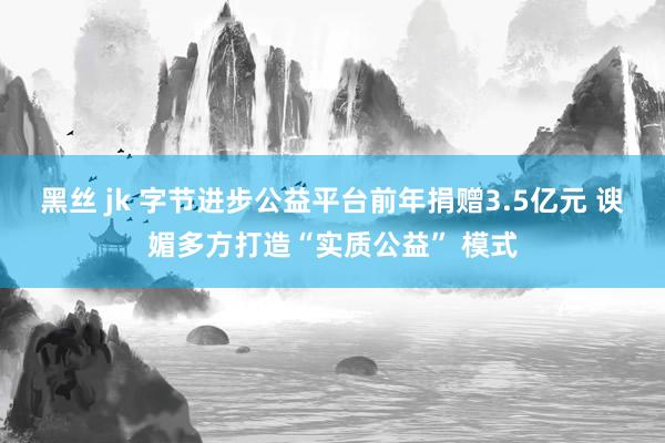 黑丝 jk 字节进步公益平台前年捐赠3.5亿元 谀媚多方打造“实质公益” 模式