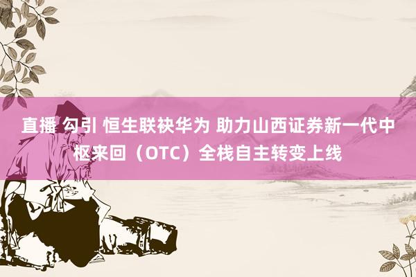 直播 勾引 恒生联袂华为 助力山西证券新一代中枢来回（OTC）全栈自主转变上线
