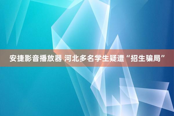 安捷影音播放器 河北多名学生疑遭“招生骗局”