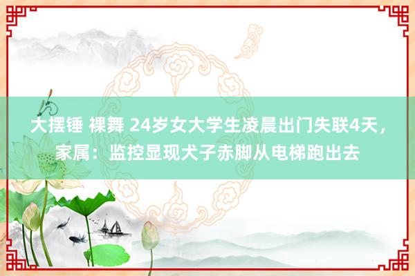 大摆锤 裸舞 24岁女大学生凌晨出门失联4天，家属：监控显现犬子赤脚从电梯跑出去
