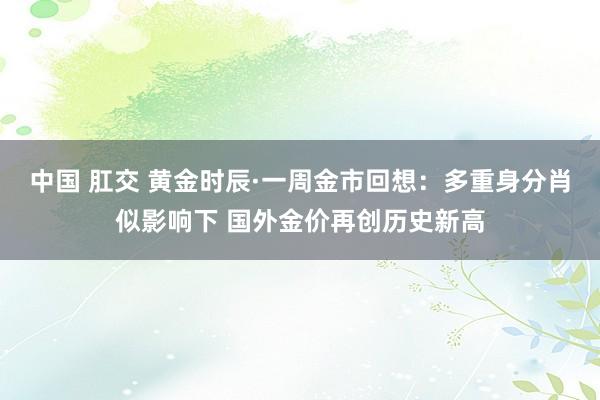 中国 肛交 黄金时辰·一周金市回想：多重身分肖似影响下 国外金价再创历史新高