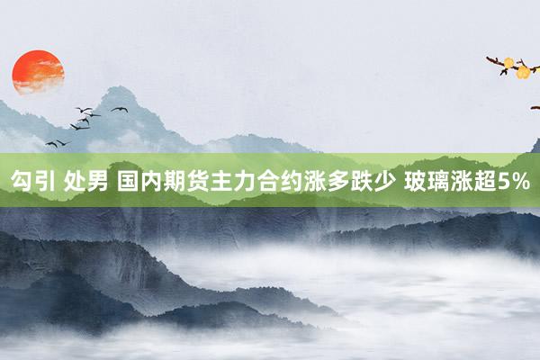 勾引 处男 国内期货主力合约涨多跌少 玻璃涨超5%