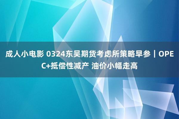 成人小电影 0324东吴期货考虑所策略早参｜OPEC+抵偿性减产 油价小幅走高