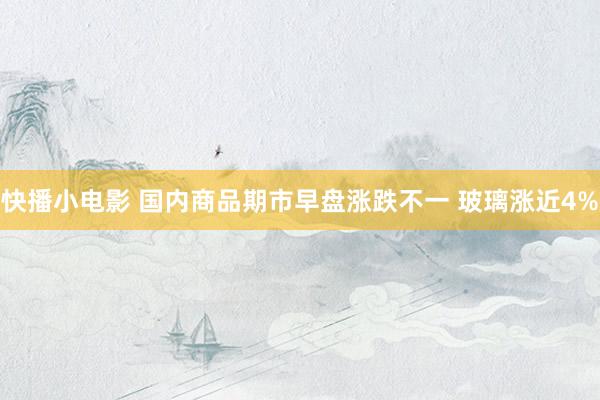 快播小电影 国内商品期市早盘涨跌不一 玻璃涨近4%
