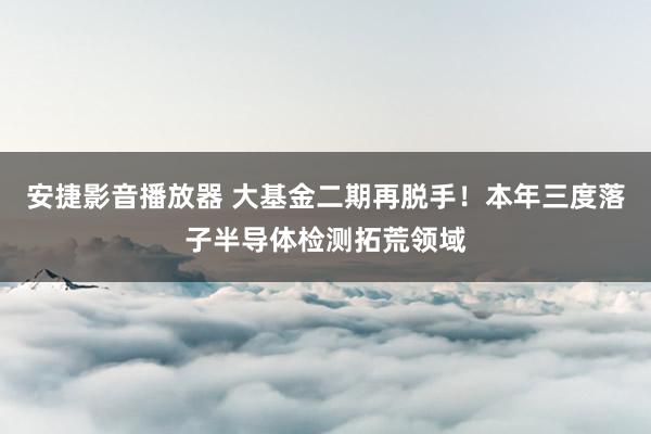 安捷影音播放器 大基金二期再脱手！本年三度落子半导体检测拓荒领域