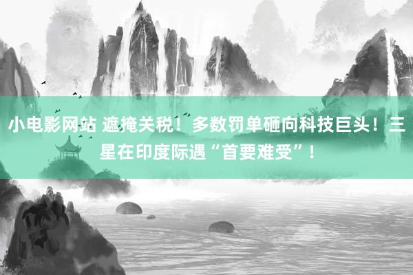 小电影网站 遮掩关税！多数罚单砸向科技巨头！三星在印度际遇“首要难受”！