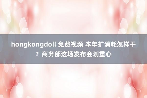 hongkongdoll 免费视频 本年扩消耗怎样干？商务部这场发布会划重心