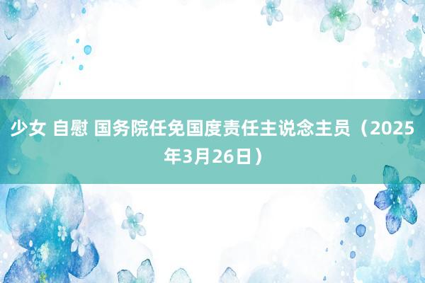 少女 自慰 国务院任免国度责任主说念主员（2025年3月26日）