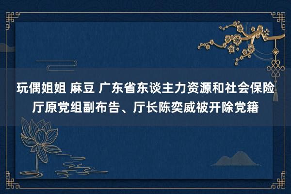 玩偶姐姐 麻豆 广东省东谈主力资源和社会保险厅原党组副布告、厅长陈奕威被开除党籍