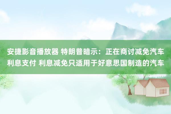 安捷影音播放器 特朗普暗示：正在商讨减免汽车利息支付 利息减免只适用于好意思国制造的汽车