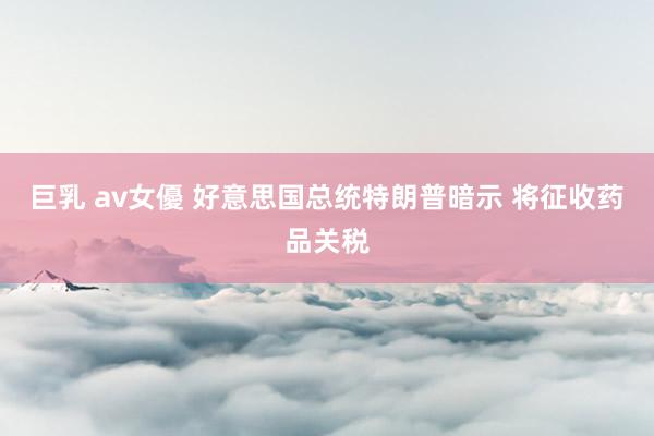 巨乳 av女優 好意思国总统特朗普暗示 将征收药品关税