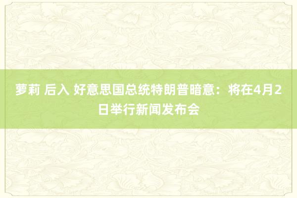 萝莉 后入 好意思国总统特朗普暗意：将在4月2日举行新闻发布会