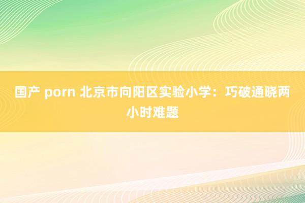 国产 porn 北京市向阳区实验小学：巧破通晓两小时难题