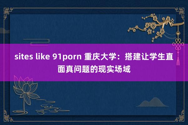 sites like 91porn 重庆大学：搭建让学生直面真问题的现实场域