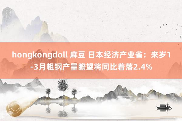 hongkongdoll 麻豆 日本经济产业省：来岁1-3月粗钢产量瞻望将同比着落2.4%