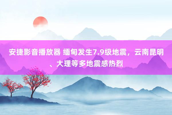 安捷影音播放器 缅甸发生7.9级地震，云南昆明、大理等多地震感热烈