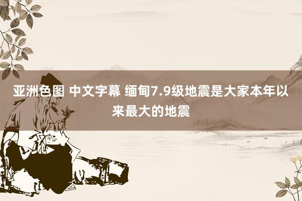 亚洲色图 中文字幕 缅甸7.9级地震是大家本年以来最大的地震