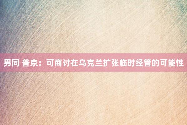 男同 普京：可商讨在乌克兰扩张临时经管的可能性