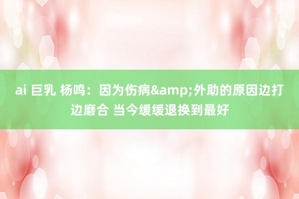ai 巨乳 杨鸣：因为伤病&外助的原因边打边磨合 当今缓缓退换到最好