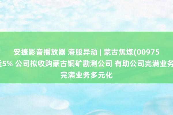 安捷影音播放器 港股异动 | 蒙古焦煤(00975)现涨近5% 公司拟收购蒙古铜矿勘测公司 有助公司完满业务多元化