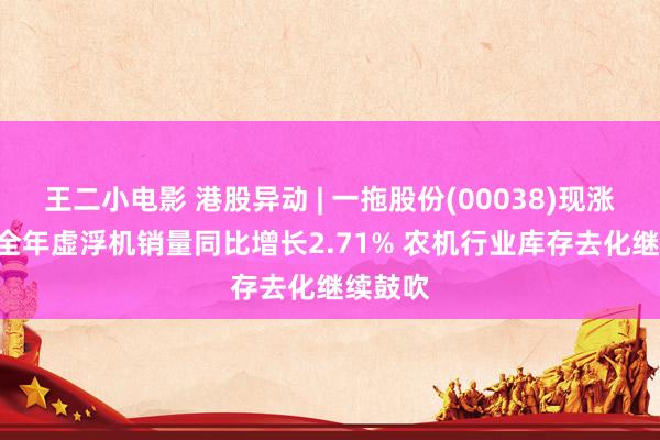 王二小电影 港股异动 | 一拖股份(00038)现涨超3% 全年虚浮机销量同比增长2.71% 农机行业库存去化继续鼓吹