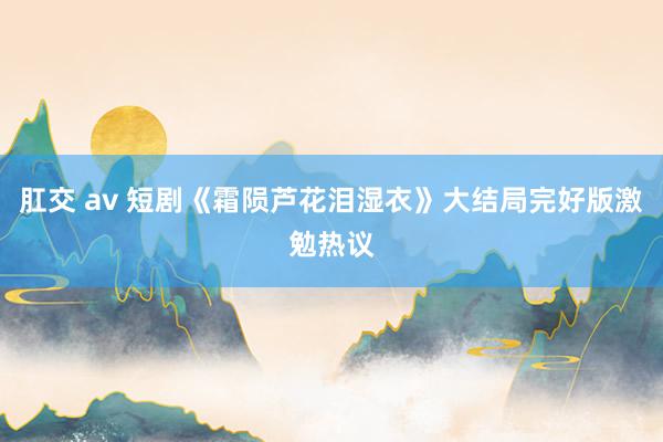 肛交 av 短剧《霜陨芦花泪湿衣》大结局完好版激勉热议