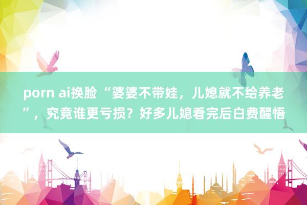 porn ai换脸 “婆婆不带娃，儿媳就不给养老”，究竟谁更亏损？好多儿媳看完后白费醒悟