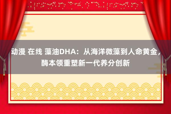 动漫 在线 藻油DHA：从海洋微藻到人命黄金，酶本领重塑新一代养分创新