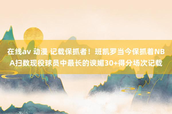 在线av 动漫 记载保抓者！班凯罗当今保抓着NBA扫数现役球员中最长的谀媚30+得分场次记载