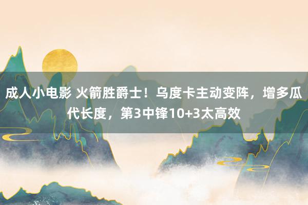 成人小电影 火箭胜爵士！乌度卡主动变阵，增多瓜代长度，第3中锋10+3太高效