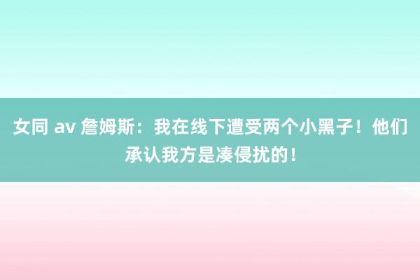 女同 av 詹姆斯：我在线下遭受两个小黑子！他们承认我方是凑侵扰的！