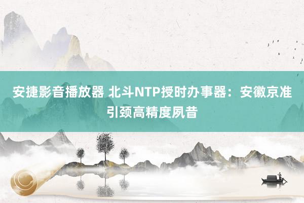 安捷影音播放器 北斗NTP授时办事器：安徽京准引颈高精度夙昔